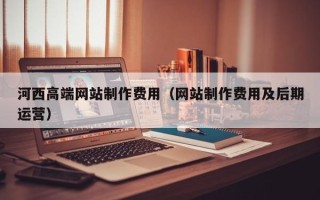 伊犁哈萨克河西高端网站制作费用（网站制作费用及后期运营）